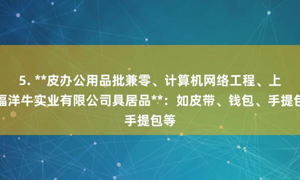 5. **皮办公用品批兼零、计算机网络工程、上海福洋牛实业有限公司具居品**：如皮带、钱包、手提包等